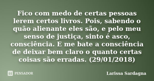 Fico com medo de certas pessoas lerem certos livros. Pois, sabendo o quão alienante eles são, e pelo meu senso de justiça, sinto é asco, consciência. E me bate ... Frase de Larissa Sardagna.