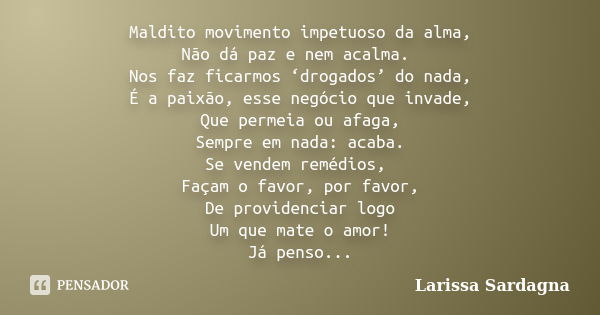 Maldito movimento impetuoso da alma, Não dá paz e nem acalma. Nos faz ficarmos ‘drogados’ do nada, É a paixão, esse negócio que invade, Que permeia ou afaga, Se... Frase de Larissa Sardagna.