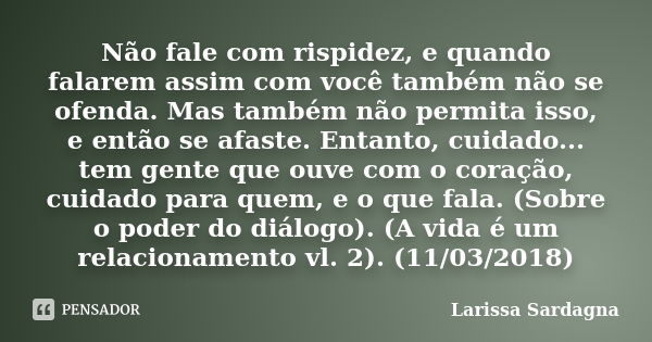 Não fale com rispidez, e quando falarem assim com você também não se ofenda. Mas também não permita isso, e então se afaste. Entanto, cuidado... tem gente que o... Frase de Larissa Sardagna.