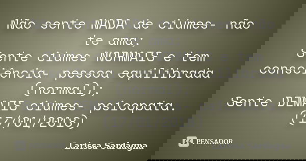 Não sente NADA de ciúmes- não te ama; Sente ciúmes NORMAIS e tem consciência- pessoa equilibrada (normal); Sente DEMAIS ciúmes- psicopata. (17/01/2018)... Frase de Larissa Sardagna.