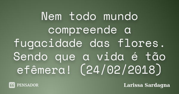 Nem todo mundo compreende a fugacidade das flores. Sendo que a vida é tão efêmera! (24/02/2018)... Frase de Larissa Sardagna.