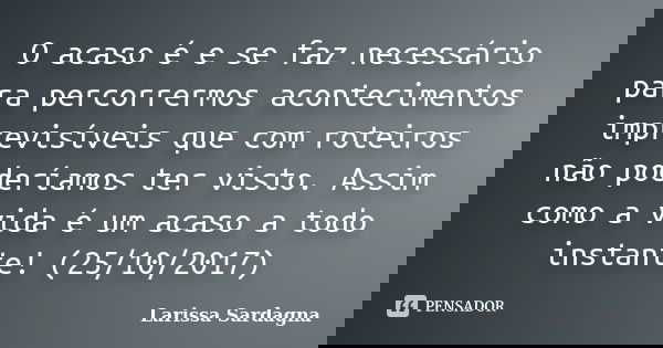 O acaso é e se faz necessário para percorrermos acontecimentos imprevisíveis que com roteiros não poderíamos ter visto. Assim como a vida é um acaso a todo inst... Frase de Larissa Sardagna.
