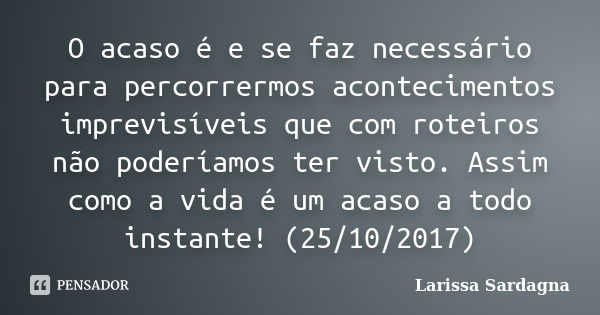 O acaso é e se faz necessário para percorrermos acontecimentos imprevisíveis que com roteiros não poderíamos ter visto. Assim como a vida é um acaso a todo inst... Frase de Larissa Sardagna.