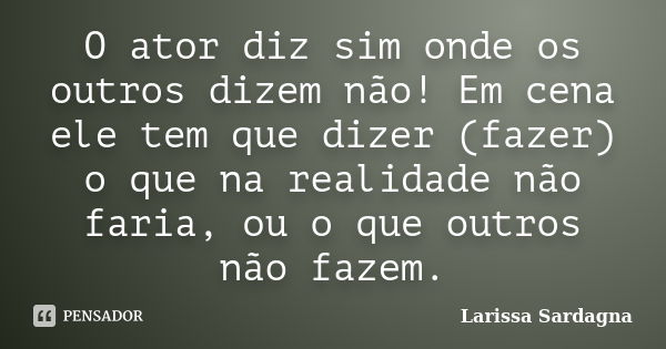 O ator diz sim onde os outros dizem não! Em cena ele tem que dizer (fazer) o que na realidade não faria, ou o que outros não fazem.... Frase de Larissa Sardagna.