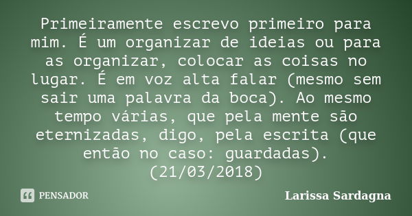 Primeiramente escrevo primeiro para mim. É um organizar de ideias ou para as organizar, colocar as coisas no lugar. É em voz alta falar (mesmo sem sair uma pala... Frase de Larissa Sardagna.