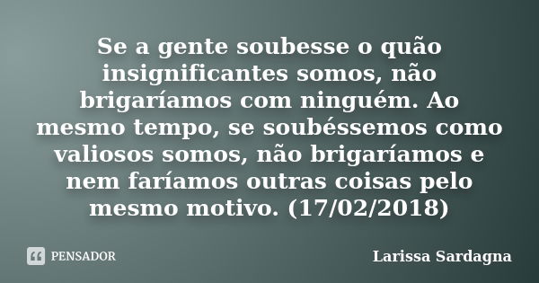 Se a gente soubesse o quão insignificantes somos, não brigaríamos com ninguém. Ao mesmo tempo, se soubéssemos como valiosos somos, não brigaríamos e nem faríamo... Frase de Larissa Sardagna.