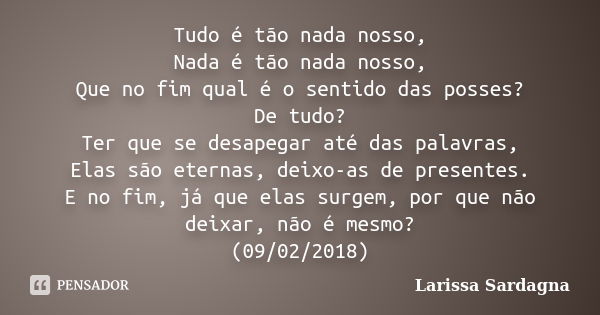 Tudo é tão nada nosso, Nada é tão nada nosso, Que no fim qual é o sentido das posses? De tudo? Ter que se desapegar até das palavras, Elas são eternas, deixo-as... Frase de Larissa Sardagna.