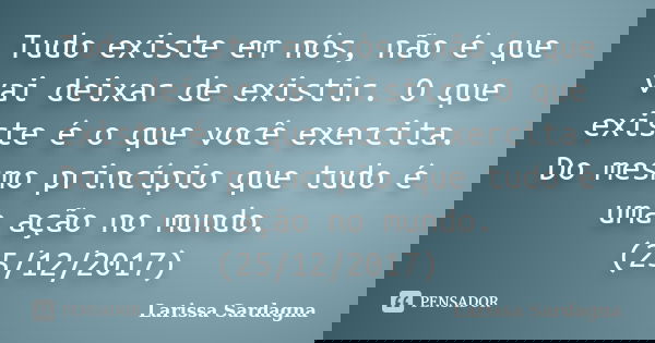 Tudo existe em nós, não é que vai deixar de existir. O que existe é o que você exercita. Do mesmo princípio que tudo é uma ação no mundo. (25/12/2017)... Frase de Larissa Sardagna.
