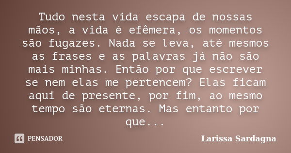 Tudo nesta vida escapa de nossas mãos, a vida é efêmera, os momentos são fugazes. Nada se leva, até mesmos as frases e as palavras já não são mais minhas. Então... Frase de Larissa Sardagna.