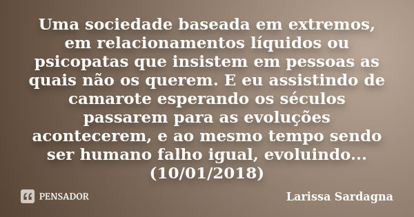 Uma sociedade baseada em extremos, em relacionamentos líquidos ou psicopatas que insistem em pessoas as quais não os querem. E eu assistindo de camarote esperan... Frase de Larissa Sardagna.