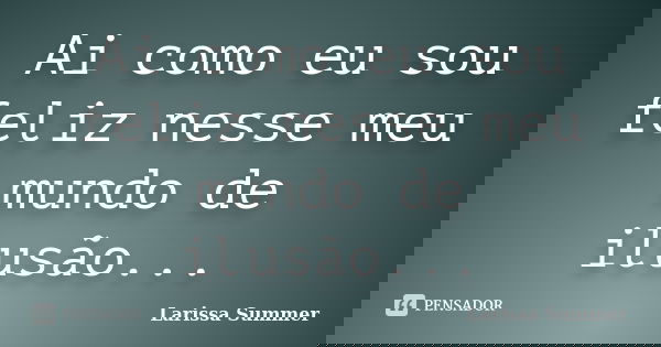 Ai como eu sou feliz nesse meu mundo de ilusão...... Frase de Larissa Summer.