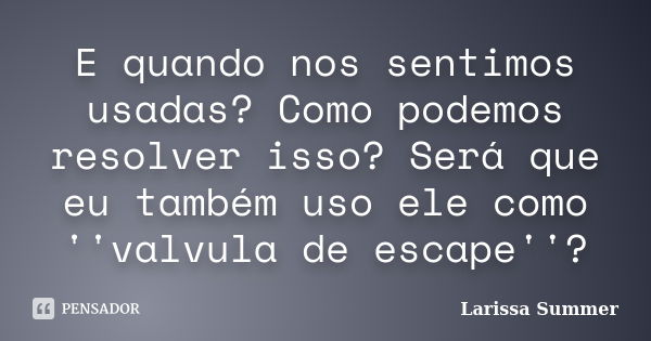 E quando nos sentimos usadas? Como podemos resolver isso? Será que eu também uso ele como ''valvula de escape''?... Frase de Larissa Summer.