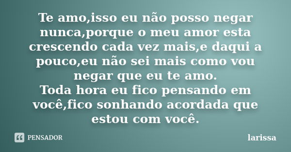 Te amo,isso eu não posso negar nunca,porque o meu amor esta crescendo cada vez mais,e daqui a pouco,eu não sei mais como vou negar que eu te amo. Toda hora eu f... Frase de Larissa.