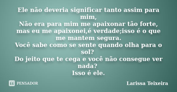 Ele não deveria significar tanto assim para mim, Não era para mim me apaixonar tão forte, mas eu me apaixonei,é verdade;isso é o que me mantem segura. Você sabe... Frase de Larissa Teixeira.