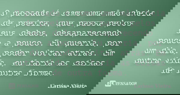 O passado é como uma mão cheia de poeira, que passa pelos seus dedos, desaparecendo pouco a pouco. Eu queria, por um dia, poder voltar atrás. Em outra vida, eu ... Frase de Larissa Vieira.