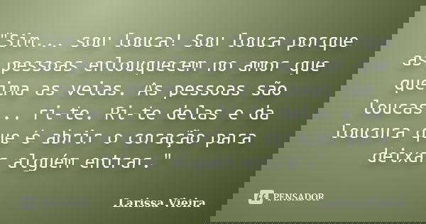 "Sim... sou louca! Sou louca porque as pessoas enlouquecem no amor que queima as veias. As pessoas são loucas... ri-te. Ri-te delas e da loucura que é abri... Frase de Larissa Vieira.