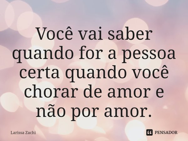 ⁠Você vai saber quando for a pessoa certa quando você chorar de amor e não por amor.... Frase de Larissa Zachi.