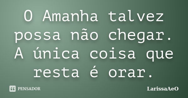 O Amanha talvez possa não chegar. A única coisa que resta é orar.... Frase de LarissaAeO.