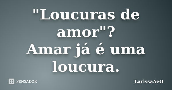 "Loucuras de amor"? Amar já é uma loucura.... Frase de LarissaAeO.