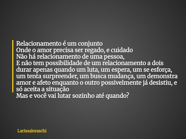 Relacionamento é um conjunto Onde o amor precisa ser regado, e cuidado Não há relacionamento de uma pessoa, E não tem possibilidade de um relacionamento a dois ... Frase de Larissaloraschi.