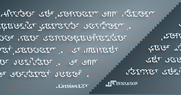 Antes de pensar em fazer aquela garots sofrer , pense nas consequências que irá passar , o mundo da suas voltas , e em torno dele estará você .... Frase de Larisse123.