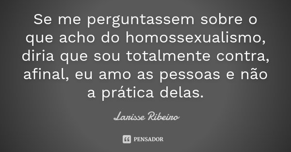 Se me perguntassem sobre o que acho do homossexualismo, diria que sou totalmente contra, afinal, eu amo as pessoas e não a prática delas.... Frase de Larisse Ribeiro.