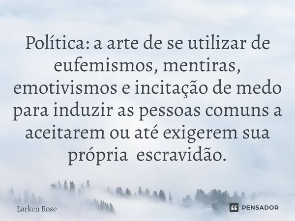 ⁠Política: a arte de se utilizar de eufemismos, mentiras, emotivismos e incitação de medo para induzir as pessoas comuns a aceitarem ou até exigerem sua própria... Frase de Larken Rose.