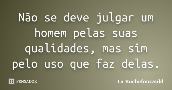 Não se deve julgar um homem pelas suas qualidades, mas sim pelo uso que faz delas.... Frase de La Rochefoucauld.