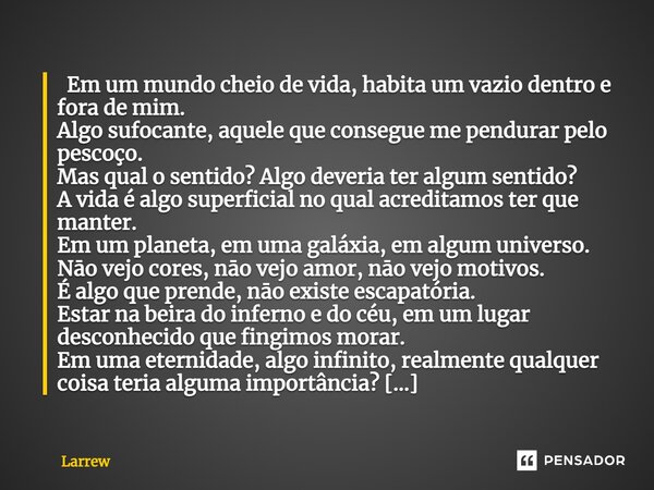  Em um mundo cheio de vida, habita um vazio dentro e fora de mim. Algo sufocante, aquele que consegue me pendurar pelo pescoço. Mas qual o sentido? Algo deveri... Frase de Larrew.