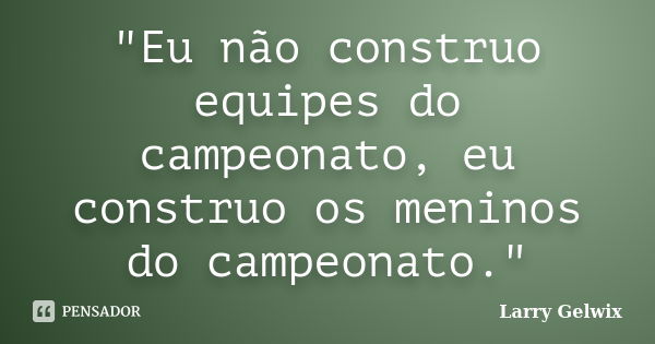 "Eu não construo equipes do campeonato, eu construo os meninos do campeonato."... Frase de Larry Gelwix.