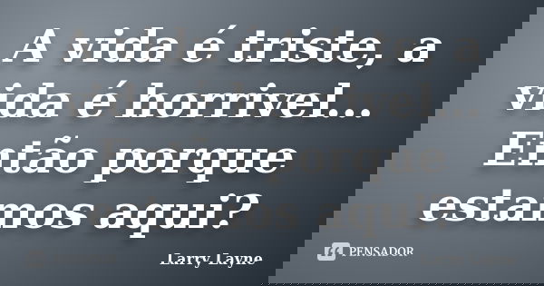 A vida é triste, a vida é horrivel... Então porque estamos aqui?... Frase de Larry Layne.