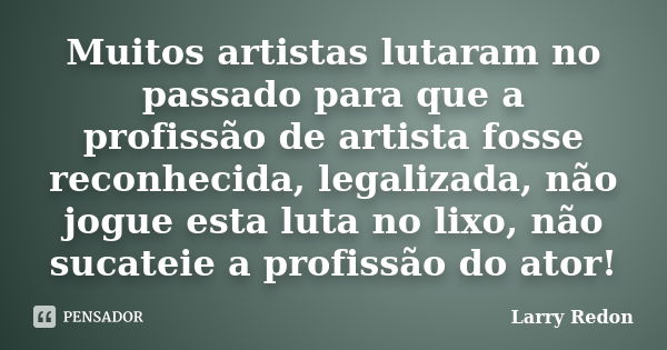 Muitos artistas lutaram no passado para que a profissão de artista fosse reconhecida, legalizada, não jogue esta luta no lixo, não sucateie a profissão do ator!... Frase de Larry Redon.