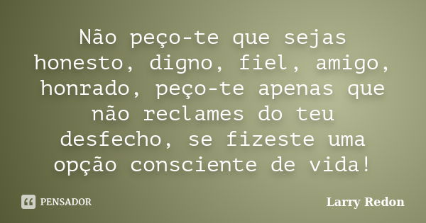 Não peço-te que sejas honesto, digno, fiel, amigo, honrado, peço-te apenas que não reclames do teu desfecho, se fizeste uma opção consciente de vida!... Frase de Larry Redon.