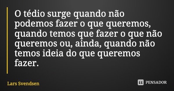 O tédio surge quando não podemos fazer o que queremos, quando temos que fazer o que não queremos ou, ainda, quando não temos ideia do que queremos fazer.... Frase de Lars Svendsen.