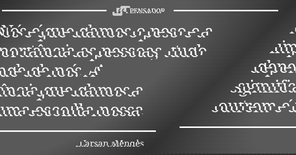 Nós é que damos o peso e a importância as pessoas, tudo depende de nós. A significância que damos a outrem é uma escolha nossa.... Frase de Larsan Mendes.