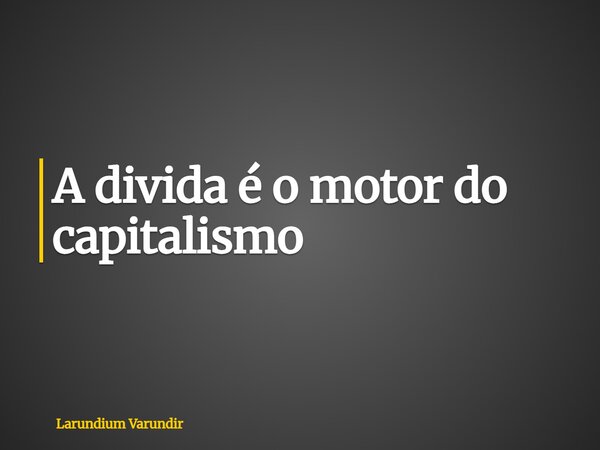 A divida é o motor do capitalismo... Frase de Larundium Varundir.