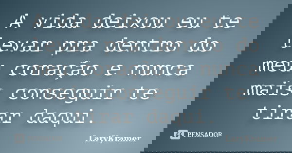 A vida deixou eu te levar pra dentro do meu coração e nunca mais conseguir te tirar daqui.... Frase de LaryKramer.