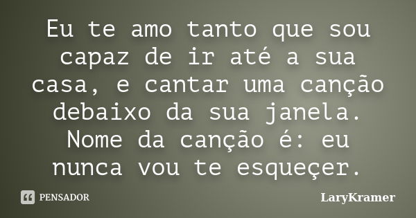 Eu te amo tanto que sou capaz de ir até a sua casa, e cantar uma canção debaixo da sua janela. Nome da canção é: eu nunca vou te esqueçer.... Frase de LaryKramer.