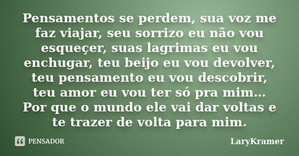 Pensamentos se perdem, sua voz me faz viajar, seu sorrizo eu não vou esqueçer, suas lagrimas eu vou enchugar, teu beijo eu vou devolver, teu pensamento eu vou d... Frase de LaryKramer.