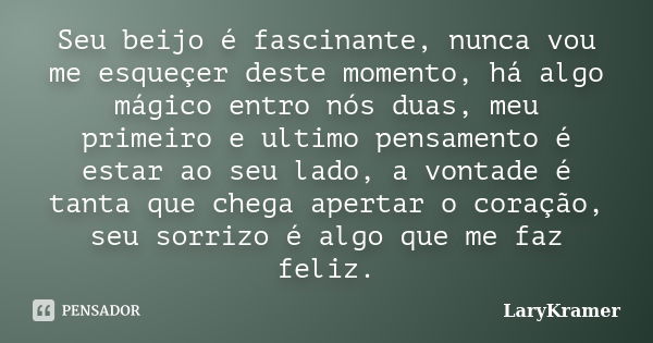 Seu beijo é fascinante, nunca vou me esqueçer deste momento, há algo mágico entro nós duas, meu primeiro e ultimo pensamento é estar ao seu lado, a vontade é ta... Frase de LaryKramer.