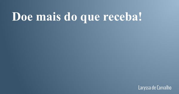 Doe mais do que receba!... Frase de Laryssa de Carvalho.