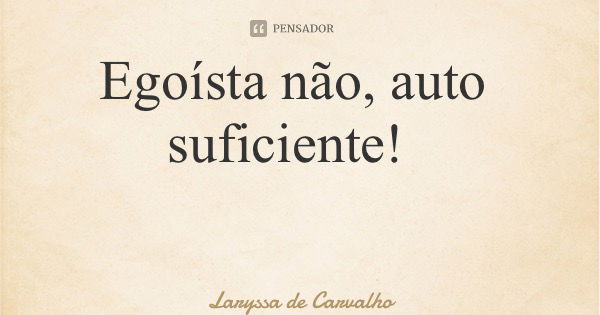 Egoísta não, auto suficiente!... Frase de Laryssa de Carvalho.