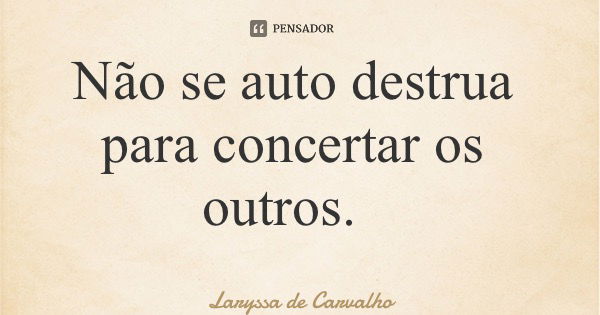 Não se auto destrua para concertar os outros.... Frase de Laryssa de Carvalho.