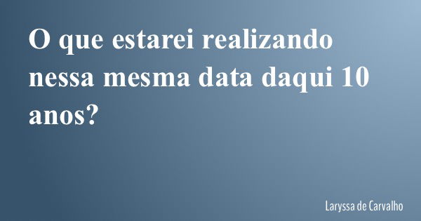 O que estarei realizando nessa mesma data daqui 10 anos?... Frase de Laryssa de Carvalho.