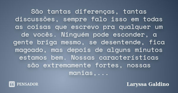 São tantas diferenças, tantas discussões, sempre falo isso em todas as coisas que escrevo pra qualquer um de vocês. Ninguém pode esconder, a gente briga mesmo, ... Frase de Laryssa Galdino.