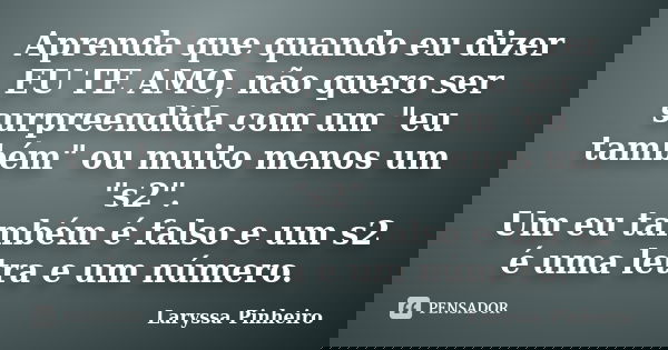 Aprenda que quando eu dizer EU TE AMO, não quero ser surpreendida com um "eu também" ou muito menos um "s2". Um eu também é falso e um s2 é ... Frase de Laryssa Pinheiro.