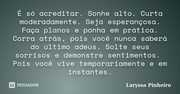 É só acreditar. Sonhe alto. Curta moderadamente. Seja esperançosa. Faça planos e ponha em prática. Corra atrás, pois você nunca saberá do último adeus. Solte se... Frase de Laryssa Pinheiro.