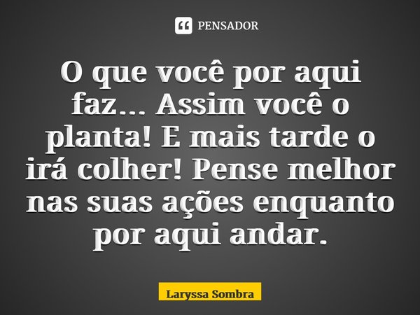 ⁠O que você por aqui faz… Assim você o planta! E mais tarde o irá colher! Pense melhor nas suas ações enquanto por aqui andar.... Frase de Laryssa Sombra.