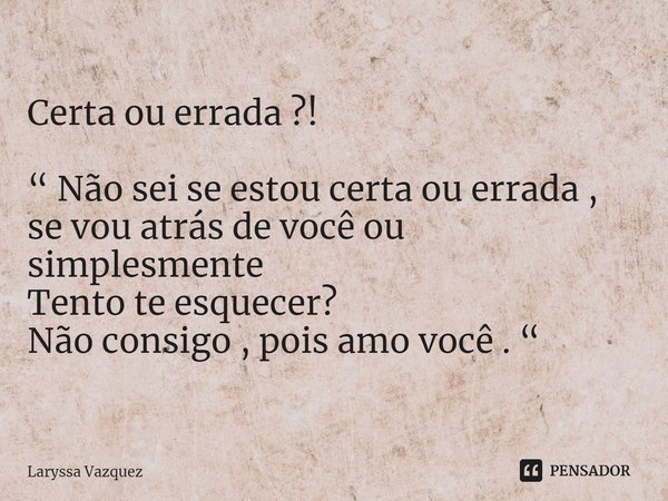 ⁠Certa ou errada ?! “ Não sei se estou certa ou errada , se vou atrás de você ou simplesmente
Tento te esquecer?
Não consigo , pois amo você . “... Frase de Laryssa Vazquez.