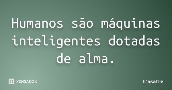 Humanos são máquinas inteligentes dotadas de alma.... Frase de L'asatre.